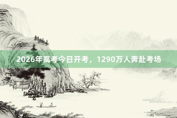 2026年高考今日开考，1290万人奔赴考场