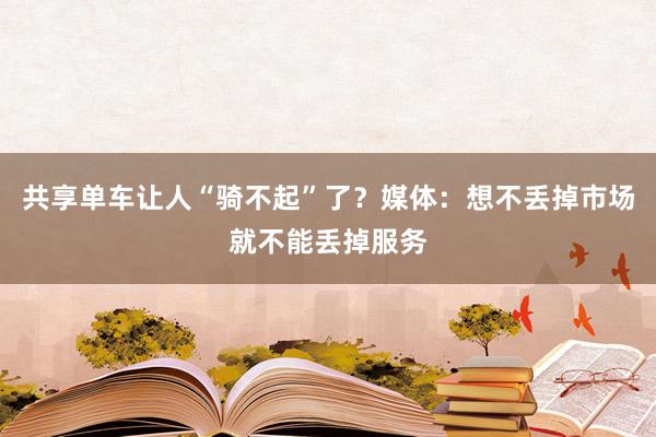 共享单车让人“骑不起”了？媒体：想不丢掉市场就不能丢掉服务
