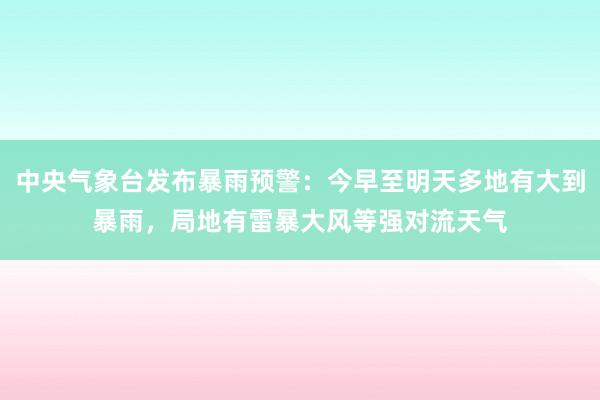 中央气象台发布暴雨预警：今早至明天多地有大到暴雨，局地有雷暴大风等强对流天气
