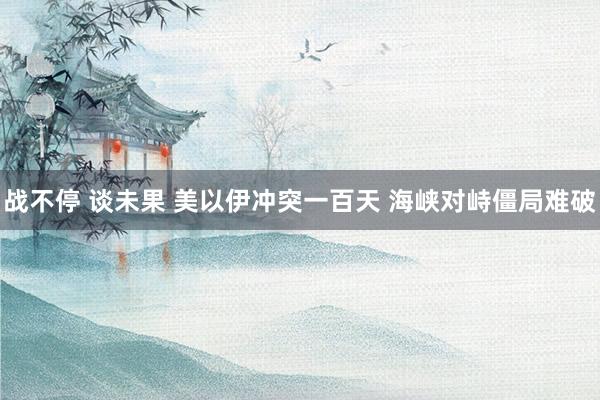 战不停 谈未果 美以伊冲突一百天 海峡对峙僵局难破