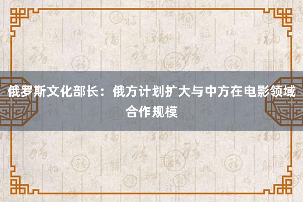 俄罗斯文化部长：俄方计划扩大与中方在电影领域合作规模