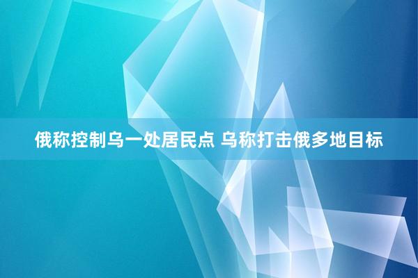 俄称控制乌一处居民点 乌称打击俄多地目标