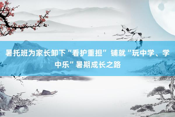 暑托班为家长卸下“看护重担” 铺就“玩中学、学中乐”暑期成长之路