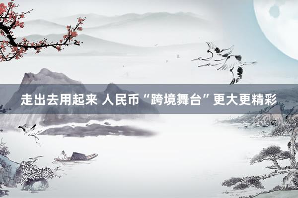 走出去用起来 人民币“跨境舞台”更大更精彩