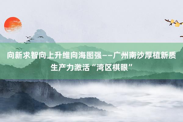 向新求智　向上升维　向海图强——广州南沙厚植新质生产力激活“湾区棋眼”