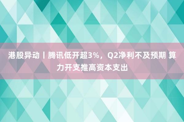 港股异动丨腾讯低开超3%，Q2净利不及预期 算力开支推高资本支出