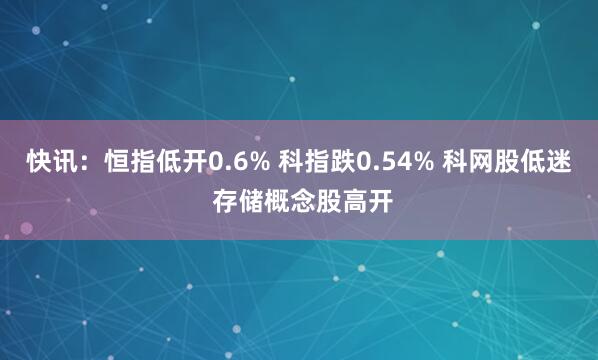 快讯：恒指低开0.6% 科指跌0.54% 科网股低迷 存储概念股高开