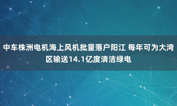 中车株洲电机海上风机批量落户阳江 每年可为大湾区输送14.1亿度清洁绿电