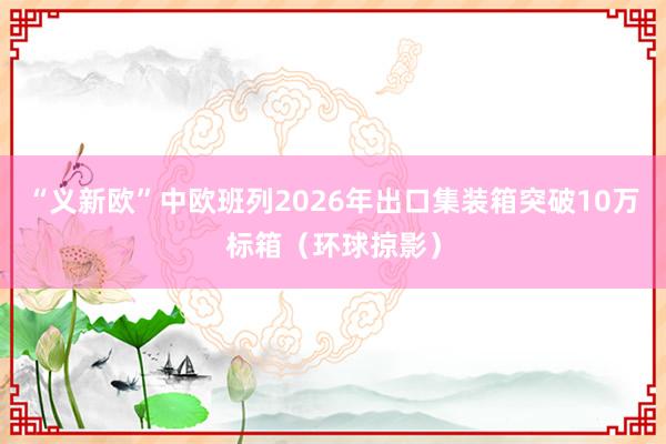 “义新欧”中欧班列2026年出口集装箱突破10万标箱（环球掠影）