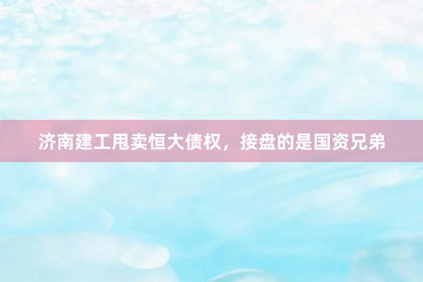 济南建工甩卖恒大债权，接盘的是国资兄弟