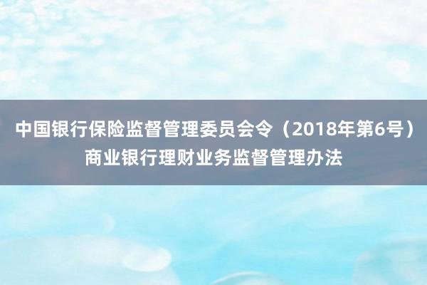 中国银行保险监督管理委员会令（2018年第6号）　　商业银行理财业务监督管理办法