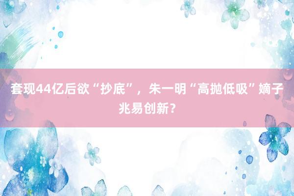 套现44亿后欲“抄底”，朱一明“高抛低吸”嫡子兆易创新？