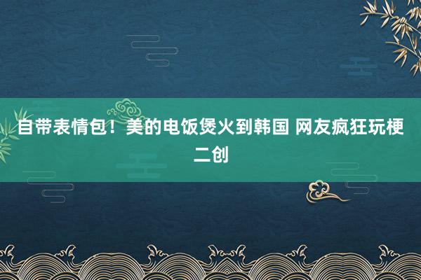 自带表情包！美的电饭煲火到韩国 网友疯狂玩梗二创