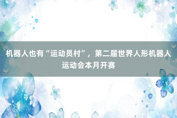 机器人也有“运动员村”，第二届世界人形机器人运动会本月开赛