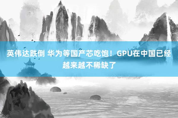 英伟达跌倒 华为等国产芯吃饱！GPU在中国已经越来越不稀缺了