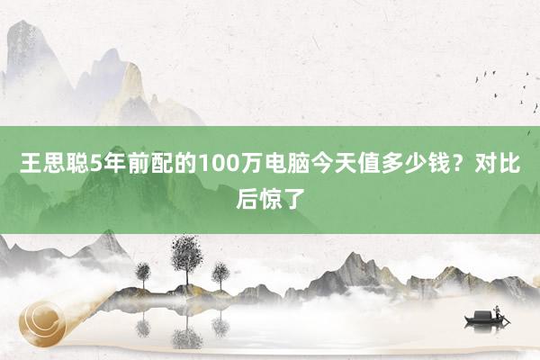 王思聪5年前配的100万电脑今天值多少钱？对比后惊了