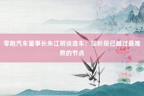 零跑汽车董事长朱江明谈造车：现阶段已越过最难熬的节点