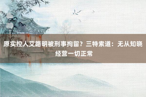 原实控人艾路明被刑事拘留？三特索道：无从知晓 经营一切正常