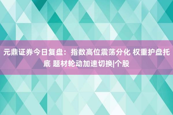 元鼎证券今日复盘：指数高位震荡分化 权重护盘托底 题材轮动加速切换|个股