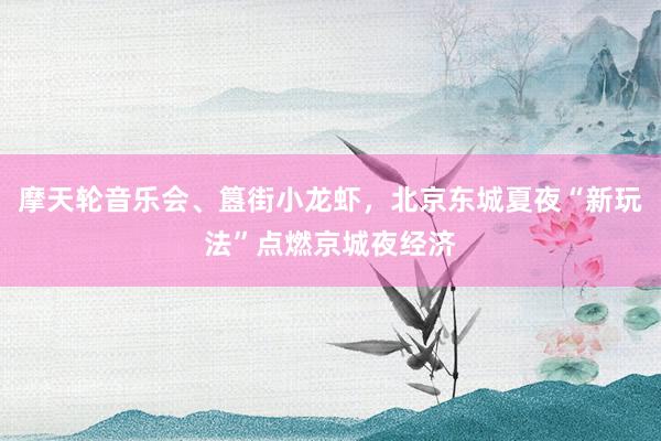 摩天轮音乐会、簋街小龙虾，北京东城夏夜“新玩法”点燃京城夜经济