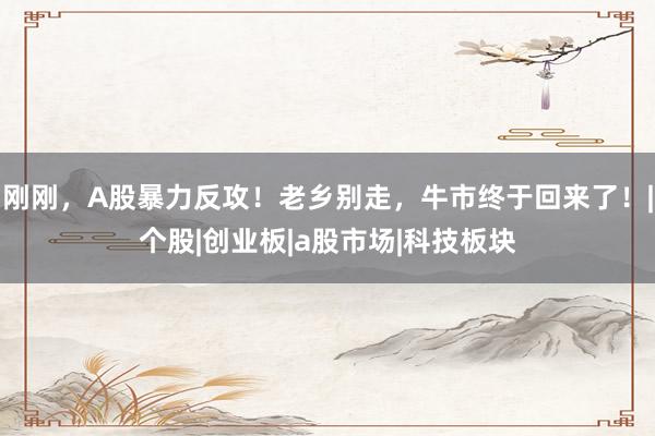 刚刚，A股暴力反攻！老乡别走，牛市终于回来了！|个股|创业板|a股市场|科技板块