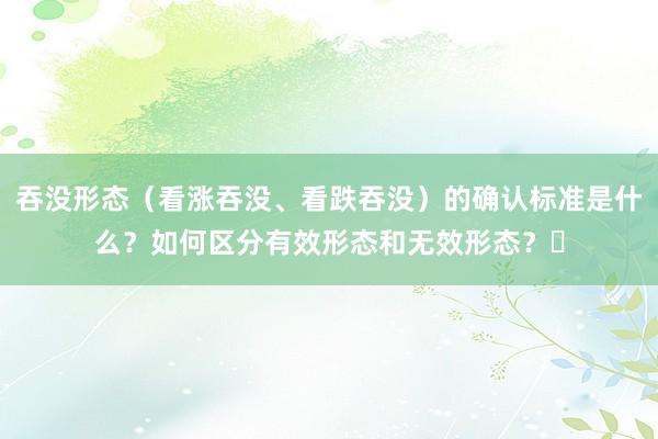 吞没形态（看涨吞没、看跌吞没）的确认标准是什么？如何区分有效形态和无效形态？​