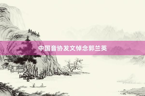 中国音协发文悼念郭兰英