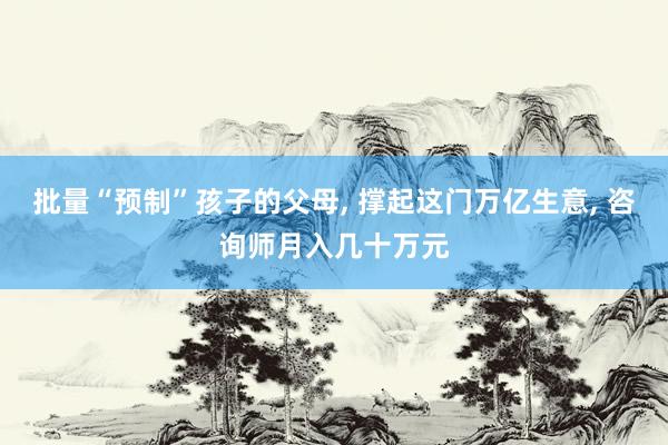 批量“预制”孩子的父母, 撑起这门万亿生意, 咨询师月入几十万元