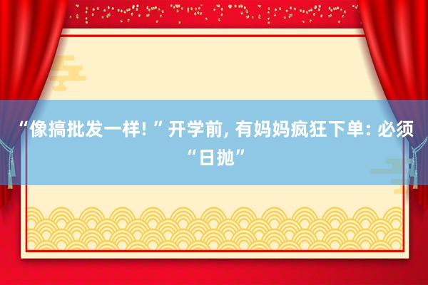 “像搞批发一样! ”开学前, 有妈妈疯狂下单: 必须“日抛”