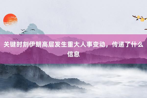 关键时刻伊朗高层发生重大人事变动，传递了什么信息