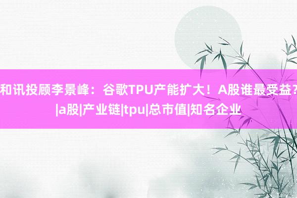 和讯投顾李景峰：谷歌TPU产能扩大！A股谁最受益？|a股|产业链|tpu|总市值|知名企业