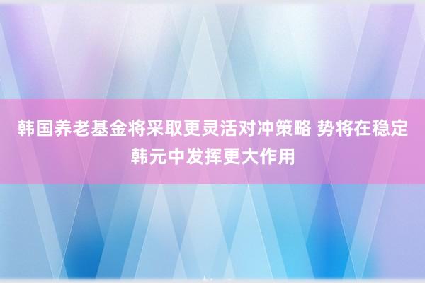 韩国养老基金将采取更灵活对冲策略 势将在稳定韩元中发挥更大作用