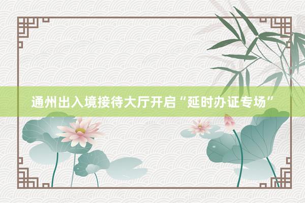 通州出入境接待大厅开启“延时办证专场”