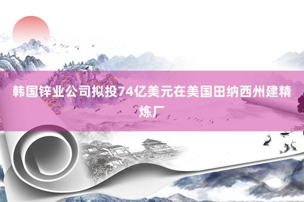 韩国锌业公司拟投74亿美元在美国田纳西州建精炼厂