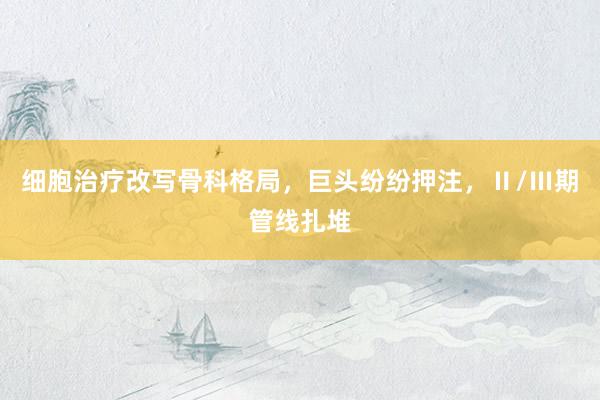 细胞治疗改写骨科格局，巨头纷纷押注，Ⅱ/Ⅲ期管线扎堆