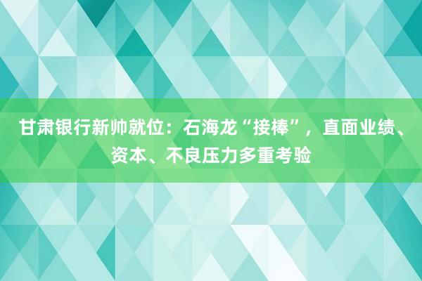 甘肃银行新帅就位：石海龙“接棒”，直面业绩、资本、不良压力多重考验