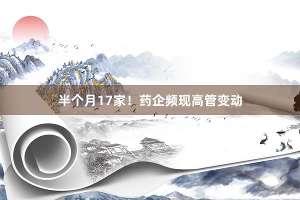 半个月17家！药企频现高管变动