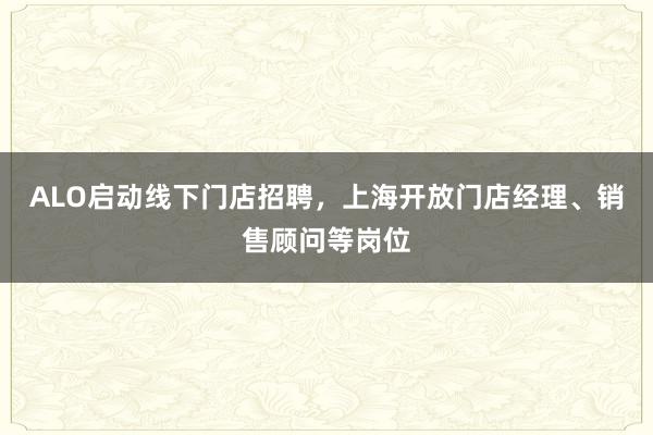 ALO启动线下门店招聘，上海开放门店经理、销售顾问等岗位