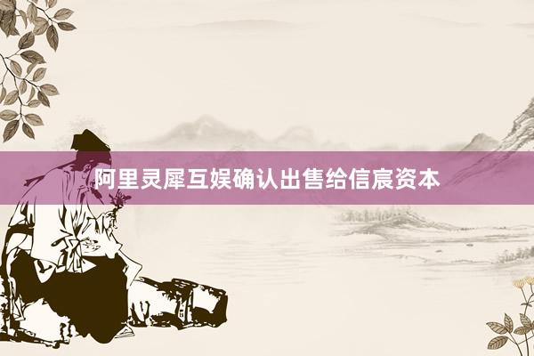 阿里灵犀互娱确认出售给信宸资本