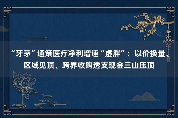 “牙茅”通策医疗净利增速“虚胖”：以价换量、区域见顶、跨界收购透支现金三山压顶