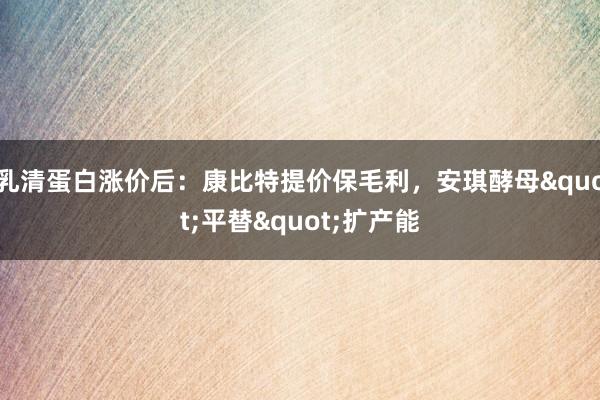 乳清蛋白涨价后：康比特提价保毛利，安琪酵母"平替"扩产能
