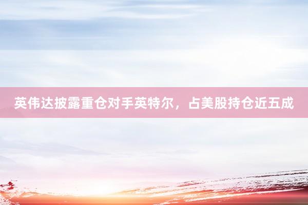 英伟达披露重仓对手英特尔，占美股持仓近五成