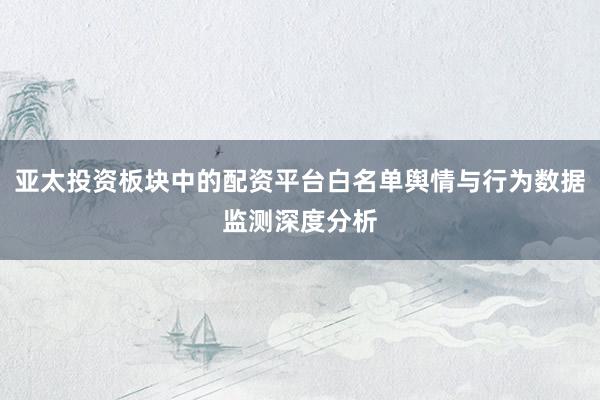 亚太投资板块中的配资平台白名单舆情与行为数据监测深度分析