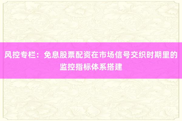 风控专栏：免息股票配资在市场信号交织时期里的监控指标体系搭建
