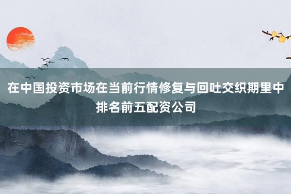 在中国投资市场在当前行情修复与回吐交织期里中排名前五配资公司