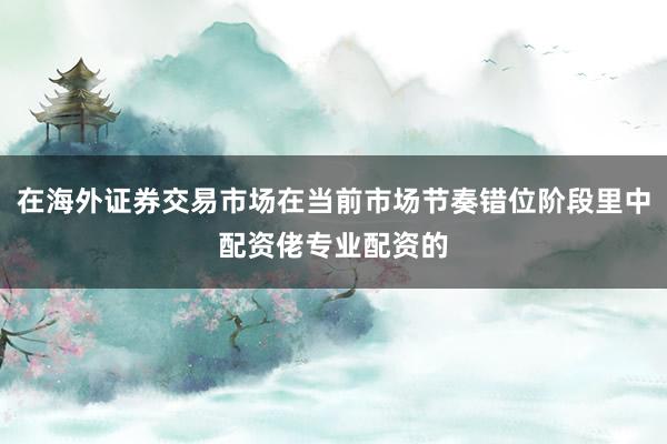 在海外证券交易市场在当前市场节奏错位阶段里中配资佬专业配资的