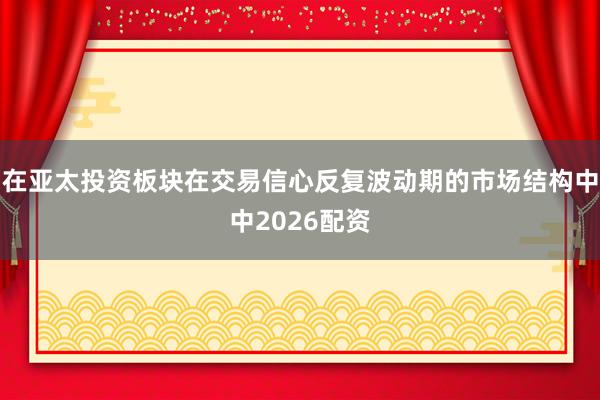 在亚太投资板块在交易信心反复波动期的市场结构中中2026配资