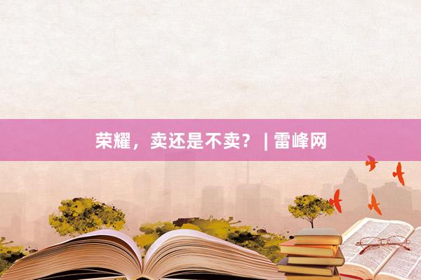 荣耀，卖还是不卖？ | 雷峰网