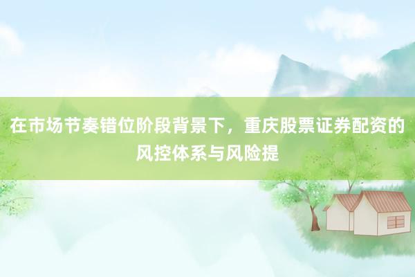 在市场节奏错位阶段背景下，重庆股票证券配资的风控体系与风险提
