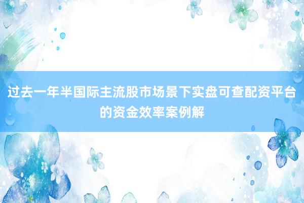 过去一年半国际主流股市场景下实盘可查配资平台的资金效率案例解